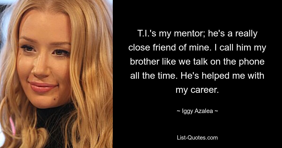 T.I.'s my mentor; he's a really close friend of mine. I call him my brother like we talk on the phone all the time. He's helped me with my career. — © Iggy Azalea