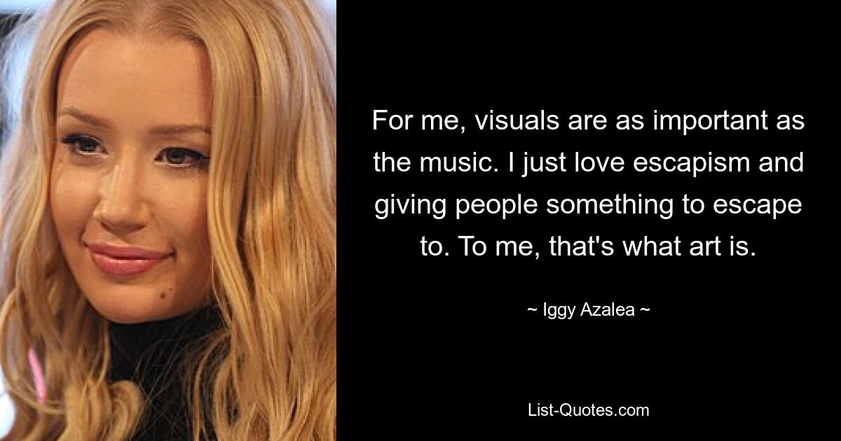 For me, visuals are as important as the music. I just love escapism and giving people something to escape to. To me, that's what art is. — © Iggy Azalea