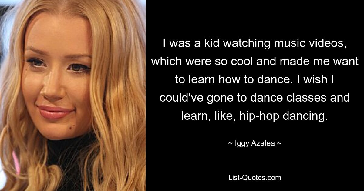 Als Kind schaute ich mir Musikvideos an, die so cool waren und in mir den Wunsch weckten, tanzen zu lernen. Ich wünschte, ich hätte Tanzkurse besuchen und beispielsweise Hip-Hop-Tanzen lernen können. — © Iggy Azalea 