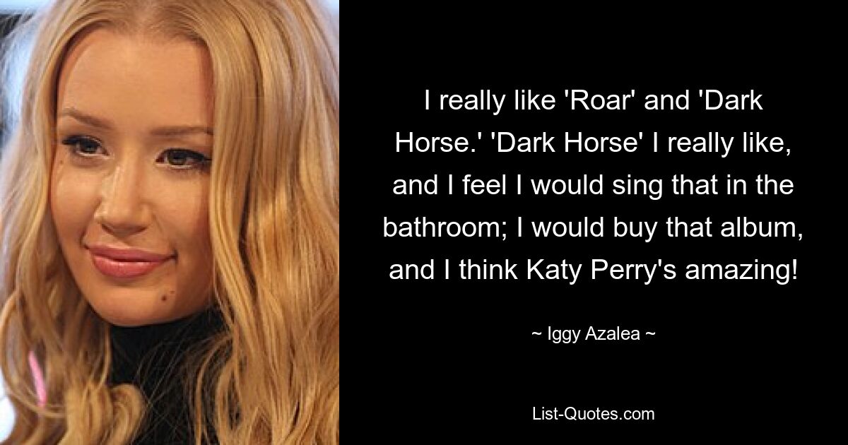 I really like 'Roar' and 'Dark Horse.' 'Dark Horse' I really like, and I feel I would sing that in the bathroom; I would buy that album, and I think Katy Perry's amazing! — © Iggy Azalea