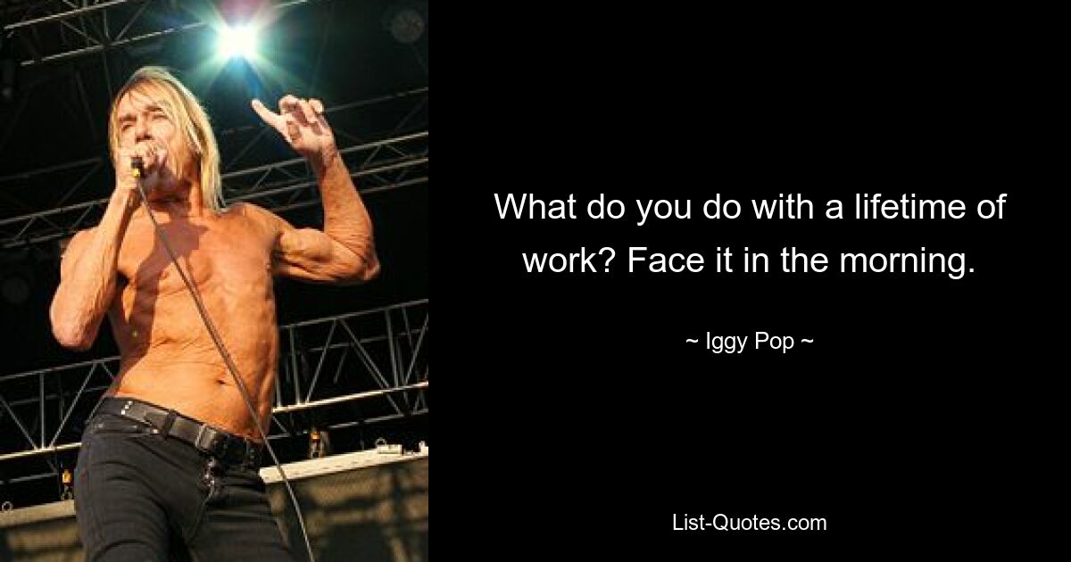 What do you do with a lifetime of work? Face it in the morning. — © Iggy Pop