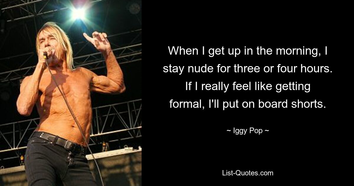 When I get up in the morning, I stay nude for three or four hours. If I really feel like getting formal, I'll put on board shorts. — © Iggy Pop