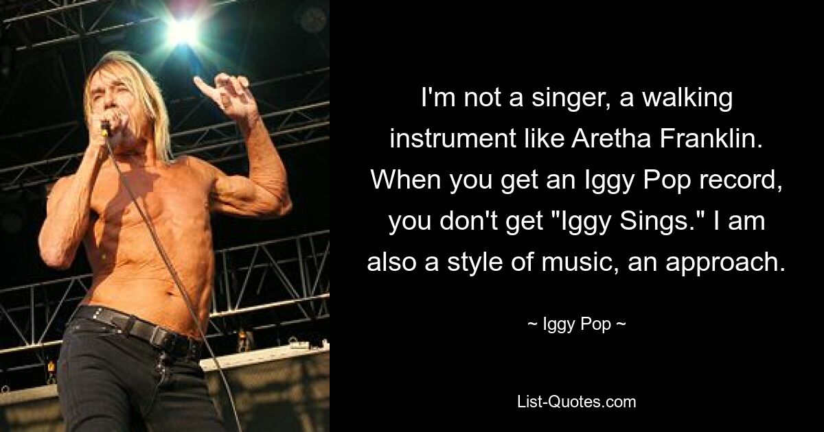 I'm not a singer, a walking instrument like Aretha Franklin. When you get an Iggy Pop record, you don't get "Iggy Sings." I am also a style of music, an approach. — © Iggy Pop