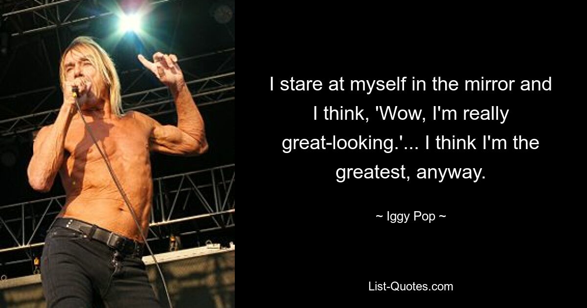 I stare at myself in the mirror and I think, 'Wow, I'm really great-looking.'... I think I'm the greatest, anyway. — © Iggy Pop