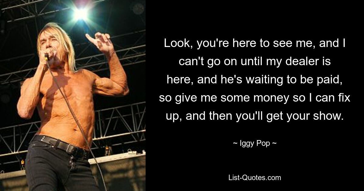 Look, you're here to see me, and I can't go on until my dealer is here, and he's waiting to be paid, so give me some money so I can fix up, and then you'll get your show. — © Iggy Pop