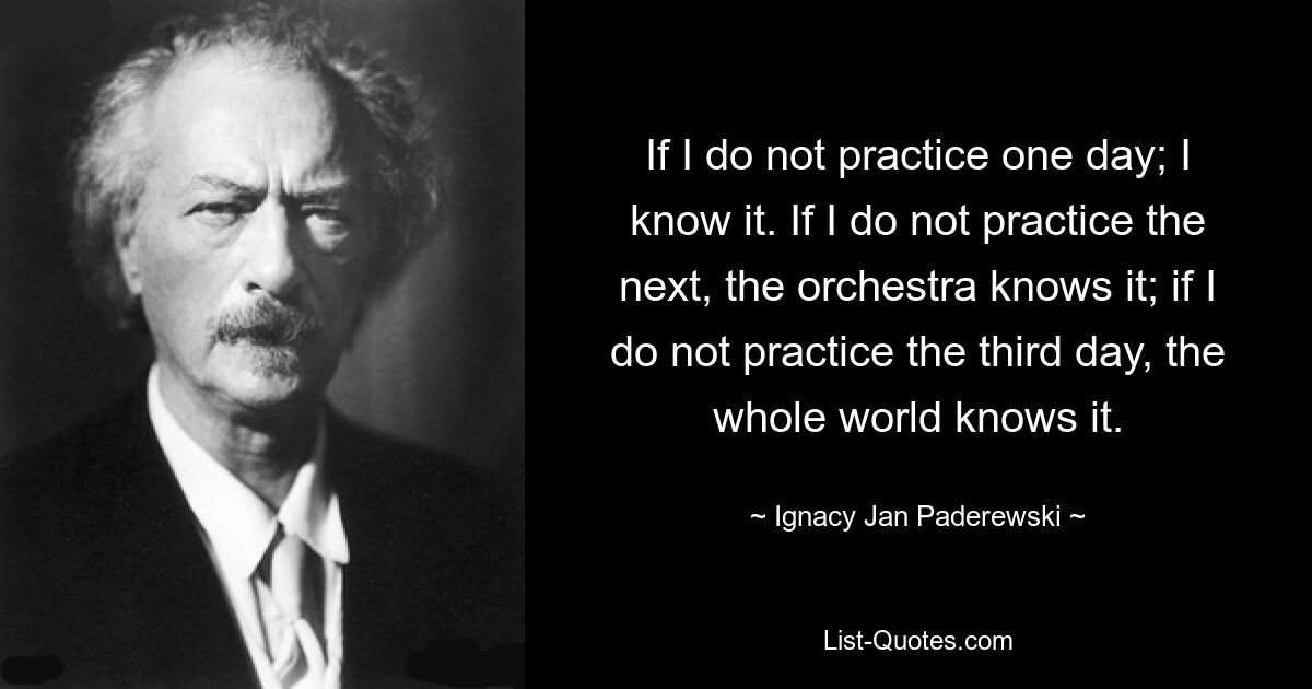 If I do not practice one day; I know it. If I do not practice the next, the orchestra knows it; if I do not practice the third day, the whole world knows it. — © Ignacy Jan Paderewski