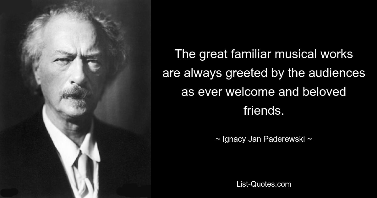 The great familiar musical works are always greeted by the audiences as ever welcome and beloved friends. — © Ignacy Jan Paderewski