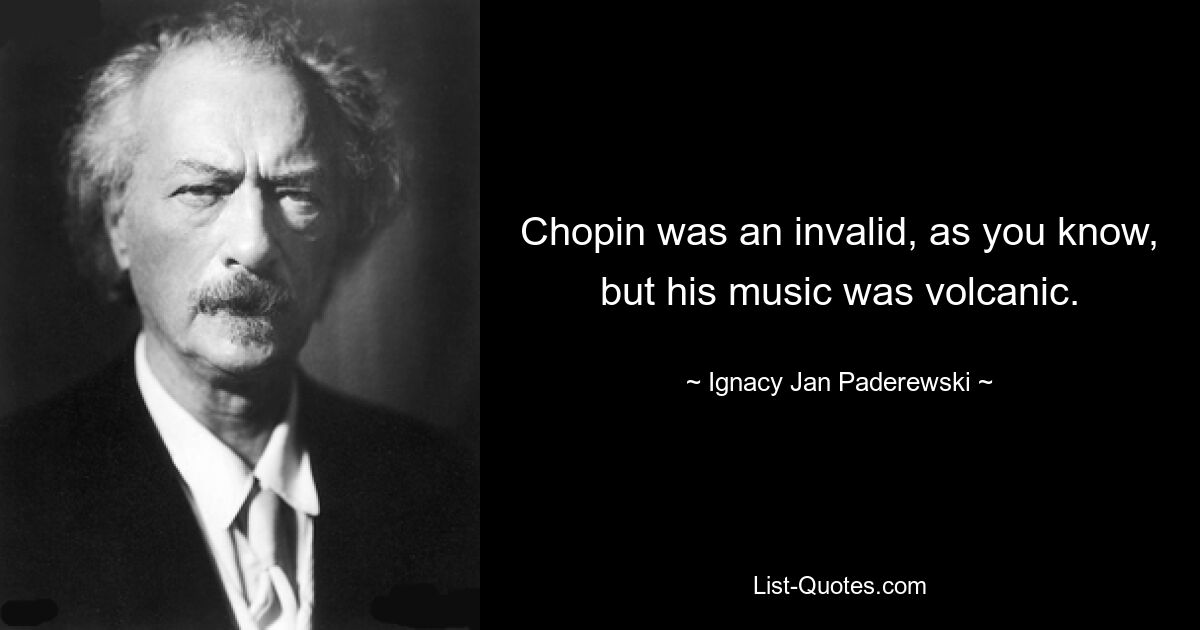 Chopin was an invalid, as you know, but his music was volcanic. — © Ignacy Jan Paderewski