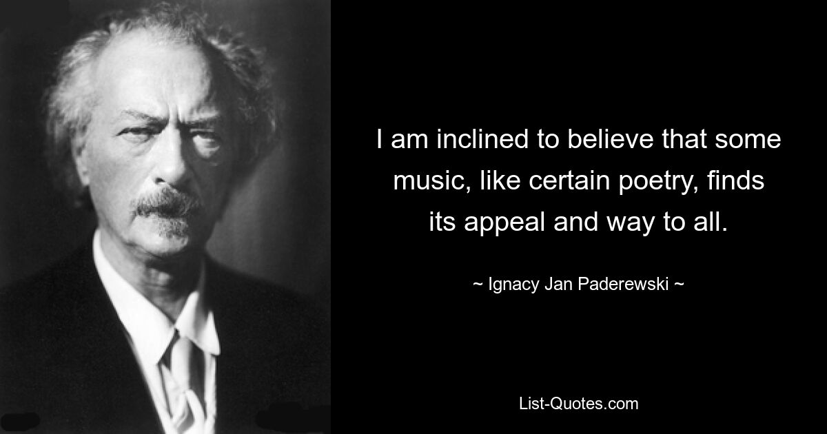 I am inclined to believe that some music, like certain poetry, finds its appeal and way to all. — © Ignacy Jan Paderewski