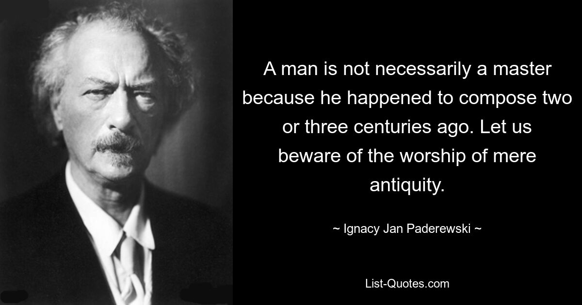 A man is not necessarily a master because he happened to compose two or three centuries ago. Let us beware of the worship of mere antiquity. — © Ignacy Jan Paderewski