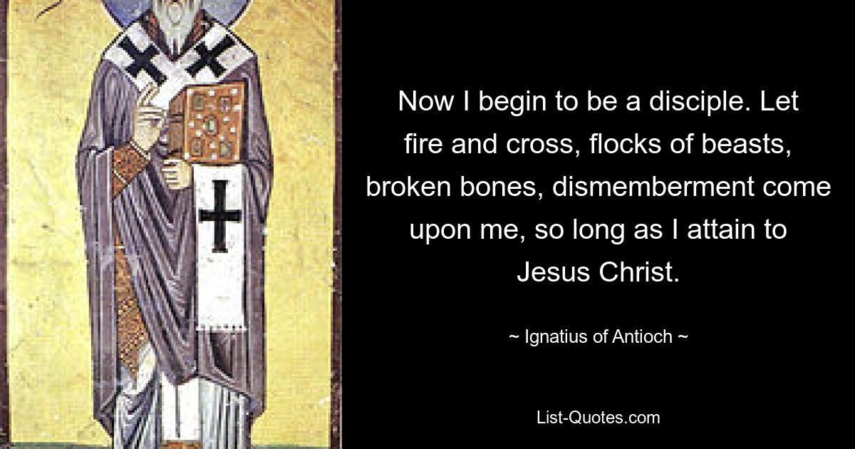 Now I begin to be a disciple. Let fire and cross, flocks of beasts, broken bones, dismemberment come upon me, so long as I attain to Jesus Christ. — © Ignatius of Antioch