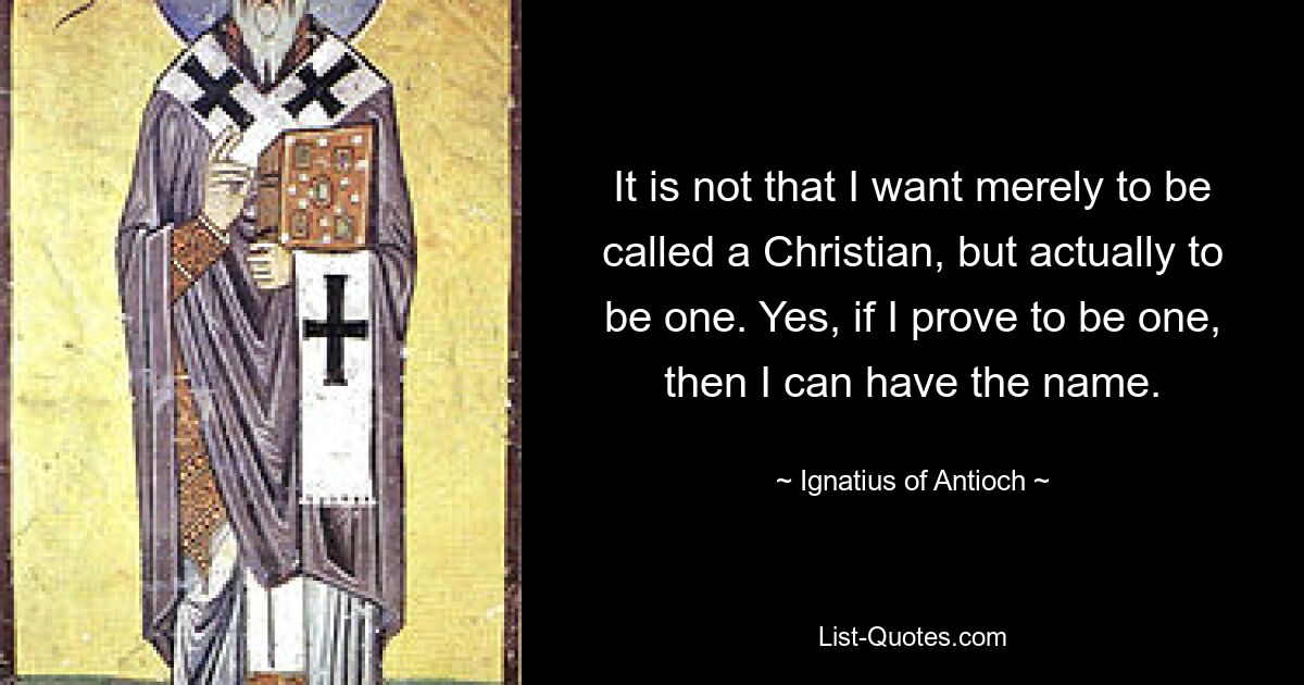 It is not that I want merely to be called a Christian, but actually to be one. Yes, if I prove to be one, then I can have the name. — © Ignatius of Antioch