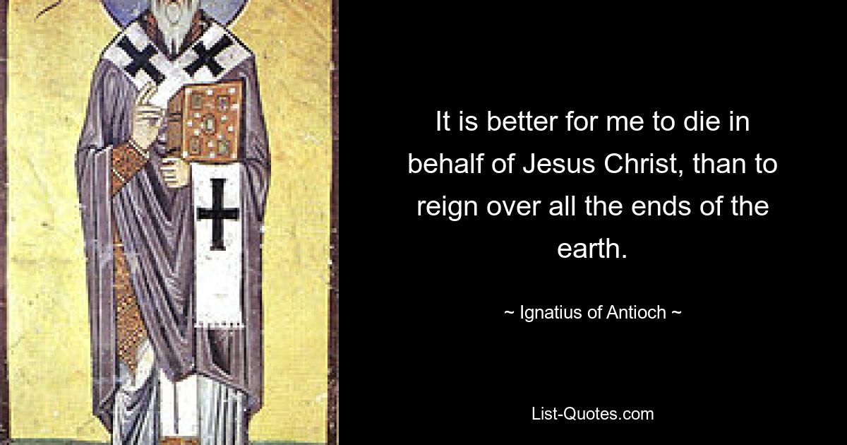 It is better for me to die in behalf of Jesus Christ, than to reign over all the ends of the earth. — © Ignatius of Antioch