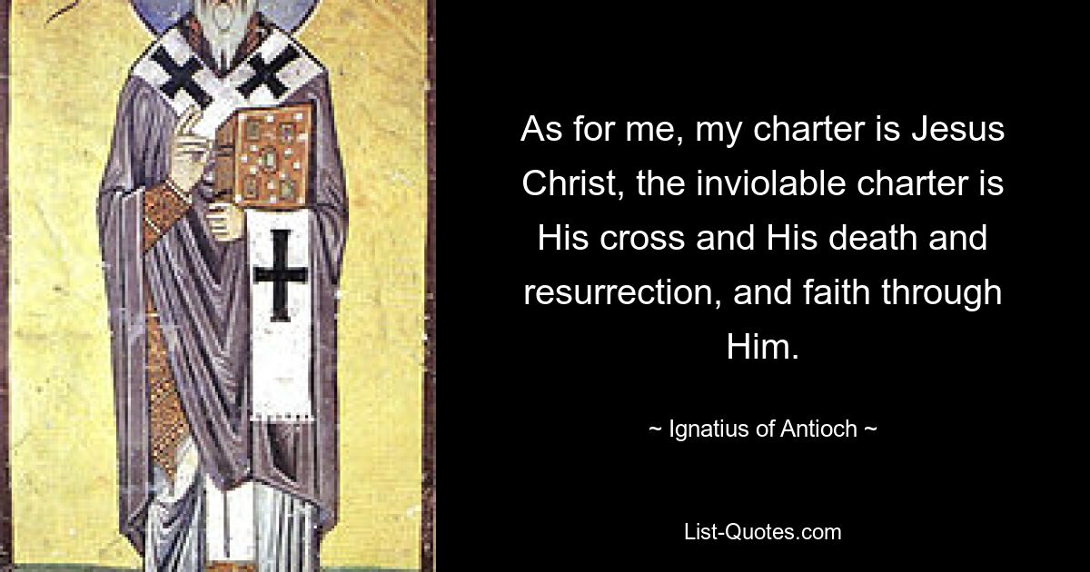 As for me, my charter is Jesus Christ, the inviolable charter is His cross and His death and resurrection, and faith through Him. — © Ignatius of Antioch