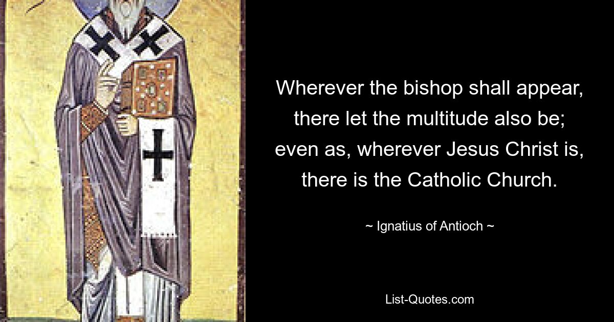 Wherever the bishop shall appear, there let the multitude also be; even as, wherever Jesus Christ is, there is the Catholic Church. — © Ignatius of Antioch