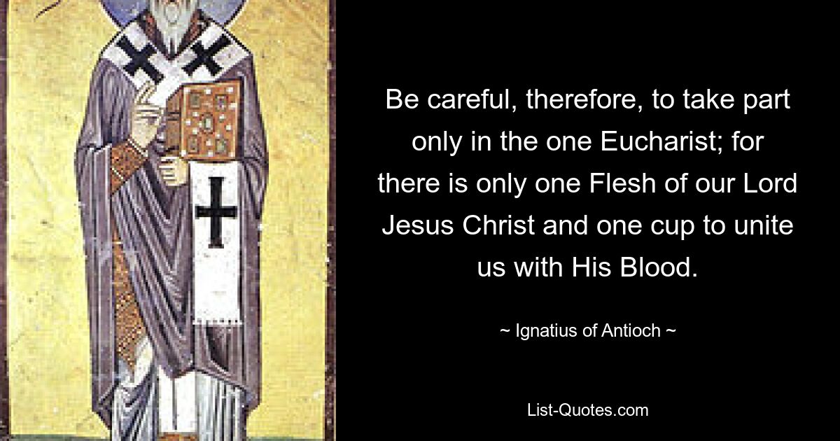 Be careful, therefore, to take part only in the one Eucharist; for there is only one Flesh of our Lord Jesus Christ and one cup to unite us with His Blood. — © Ignatius of Antioch