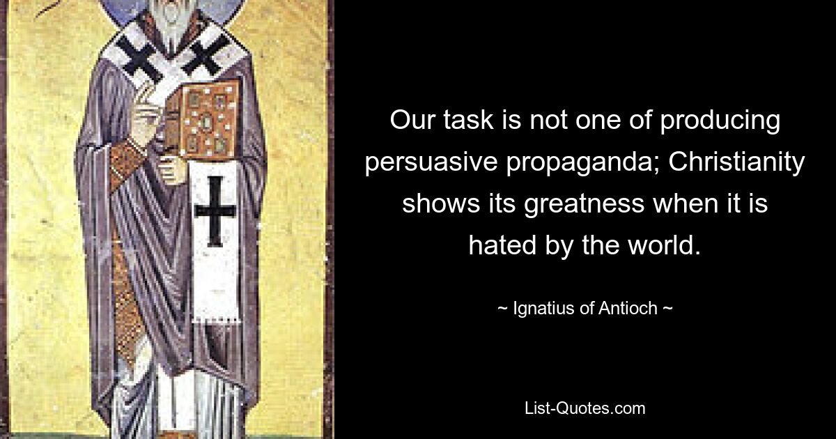 Our task is not one of producing persuasive propaganda; Christianity shows its greatness when it is hated by the world. — © Ignatius of Antioch