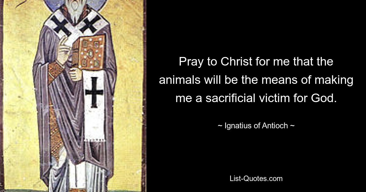 Pray to Christ for me that the animals will be the means of making me a sacrificial victim for God. — © Ignatius of Antioch