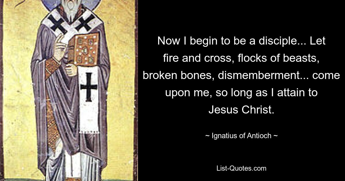 Now I begin to be a disciple... Let fire and cross, flocks of beasts, broken bones, dismemberment... come upon me, so long as I attain to Jesus Christ. — © Ignatius of Antioch