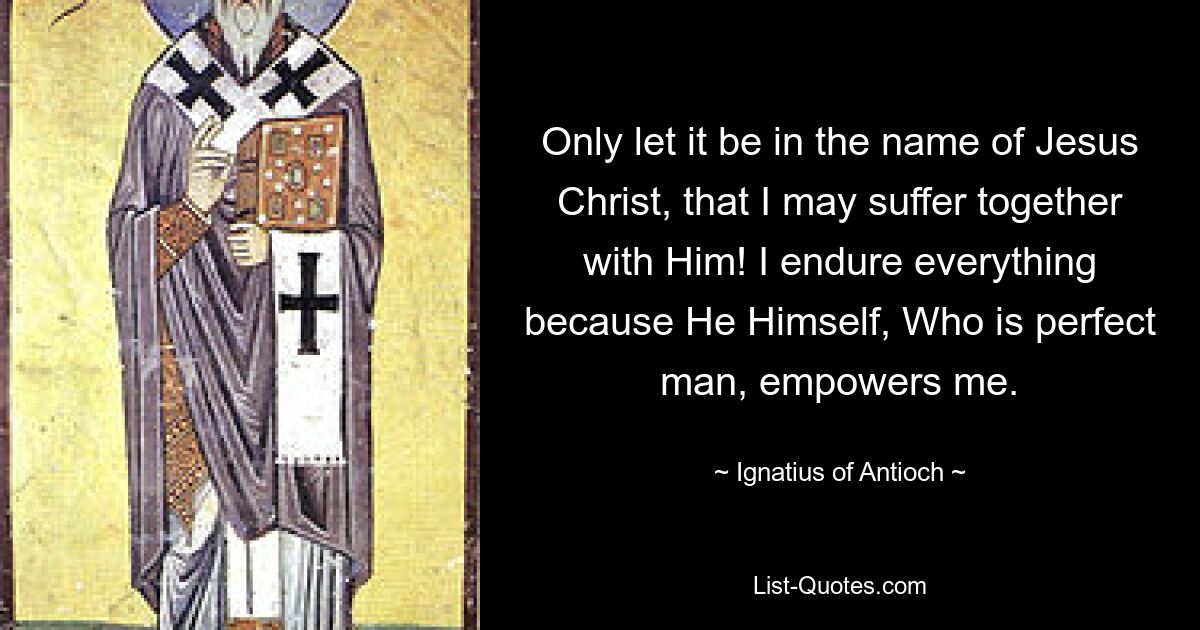 Only let it be in the name of Jesus Christ, that I may suffer together with Him! I endure everything because He Himself, Who is perfect man, empowers me. — © Ignatius of Antioch