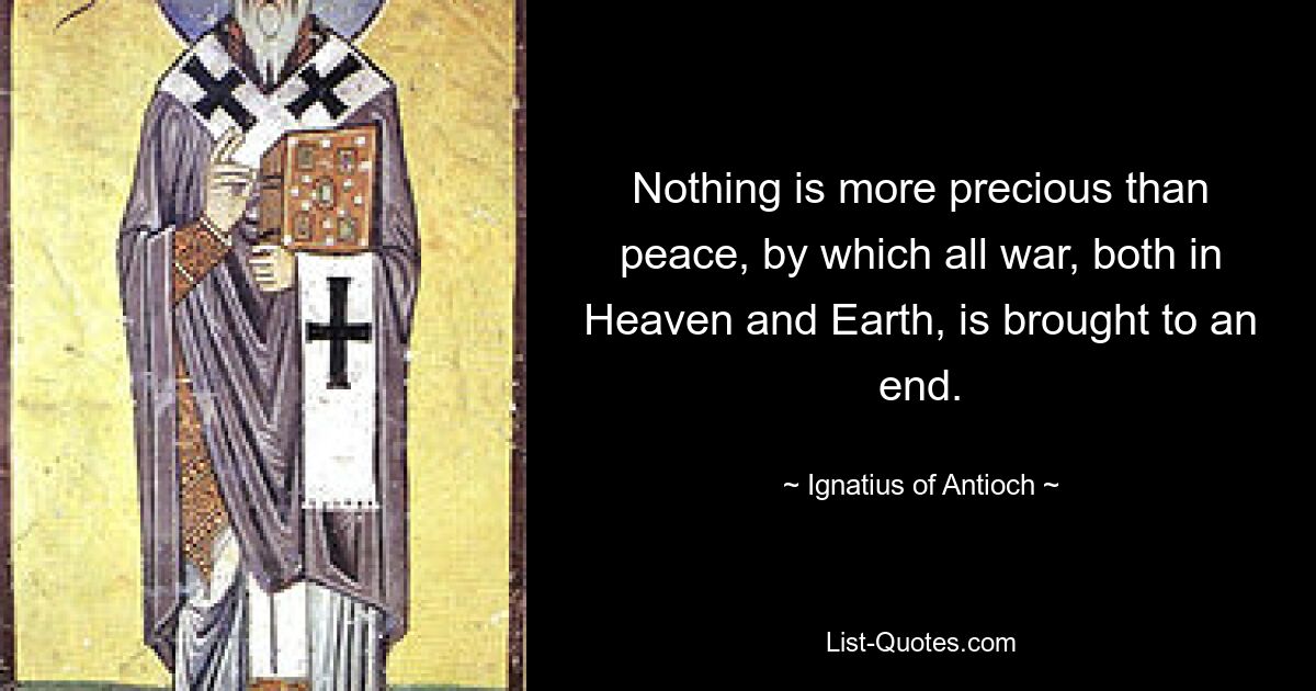 Nothing is more precious than peace, by which all war, both in Heaven and Earth, is brought to an end. — © Ignatius of Antioch