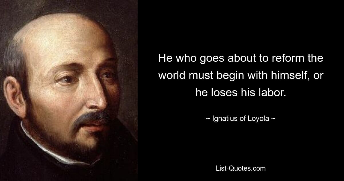 He who goes about to reform the world must begin with himself, or he loses his labor. — © Ignatius of Loyola