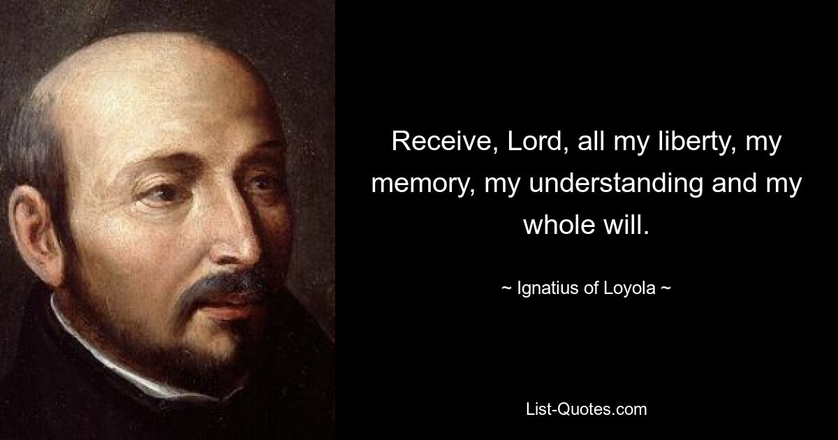 Receive, Lord, all my liberty, my memory, my understanding and my whole will. — © Ignatius of Loyola