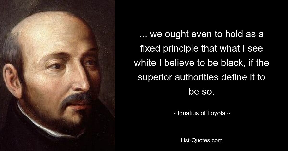 ... we ought even to hold as a fixed principle that what I see white I believe to be black, if the superior authorities define it to be so. — © Ignatius of Loyola