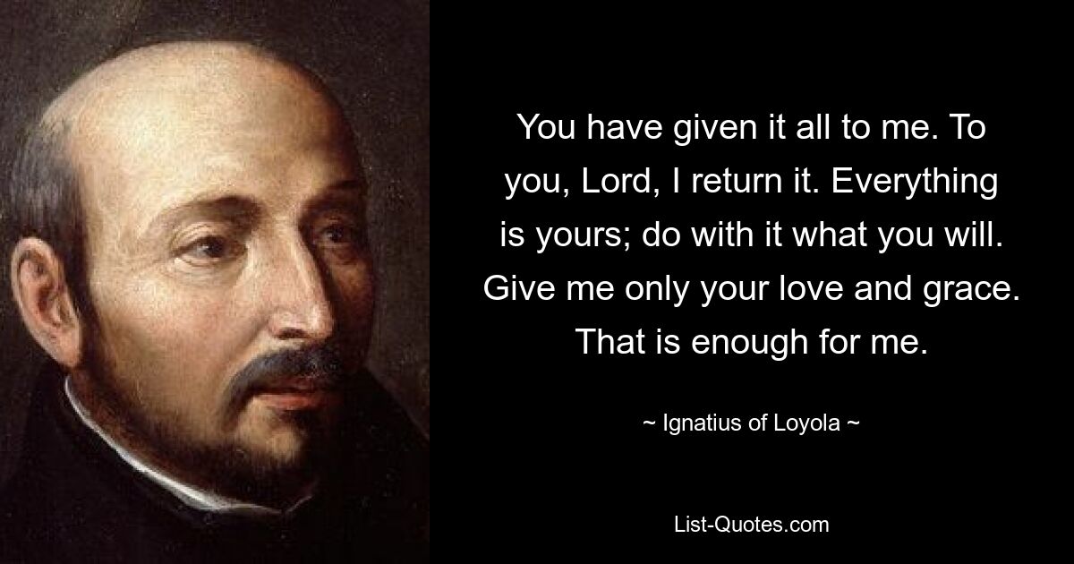 You have given it all to me. To you, Lord, I return it. Everything is yours; do with it what you will. Give me only your love and grace. That is enough for me. — © Ignatius of Loyola