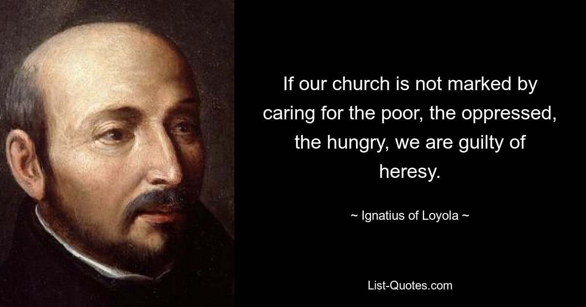 If our church is not marked by caring for the poor, the oppressed, the hungry, we are guilty of heresy. — © Ignatius of Loyola