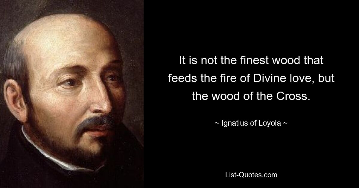 It is not the finest wood that feeds the fire of Divine love, but the wood of the Cross. — © Ignatius of Loyola