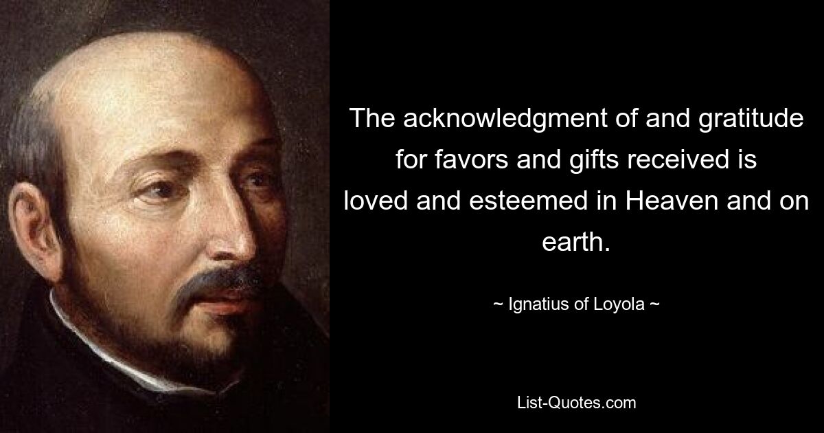 The acknowledgment of and gratitude for favors and gifts received is loved and esteemed in Heaven and on earth. — © Ignatius of Loyola