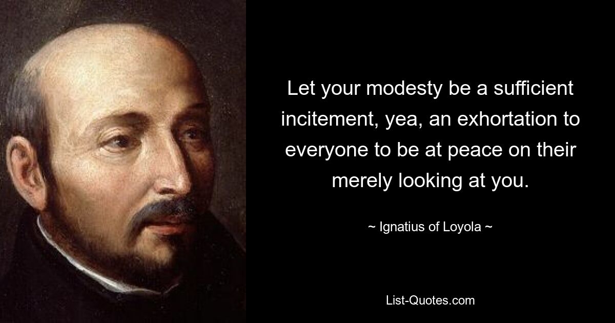 Let your modesty be a sufficient incitement, yea, an exhortation to everyone to be at peace on their merely looking at you. — © Ignatius of Loyola