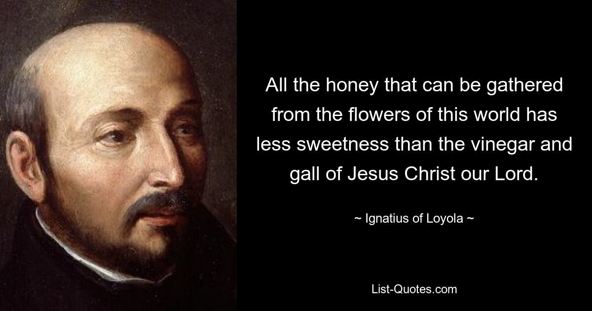 All the honey that can be gathered from the flowers of this world has less sweetness than the vinegar and gall of Jesus Christ our Lord. — © Ignatius of Loyola