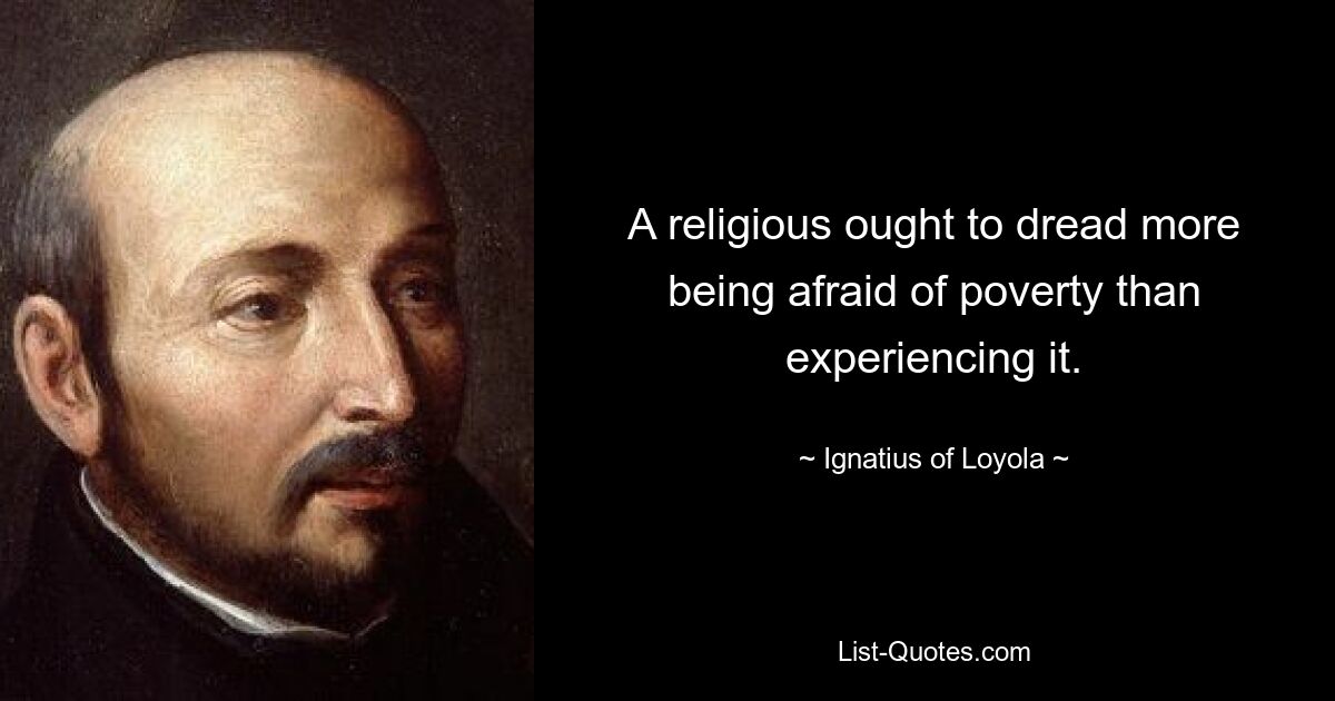 A religious ought to dread more being afraid of poverty than experiencing it. — © Ignatius of Loyola