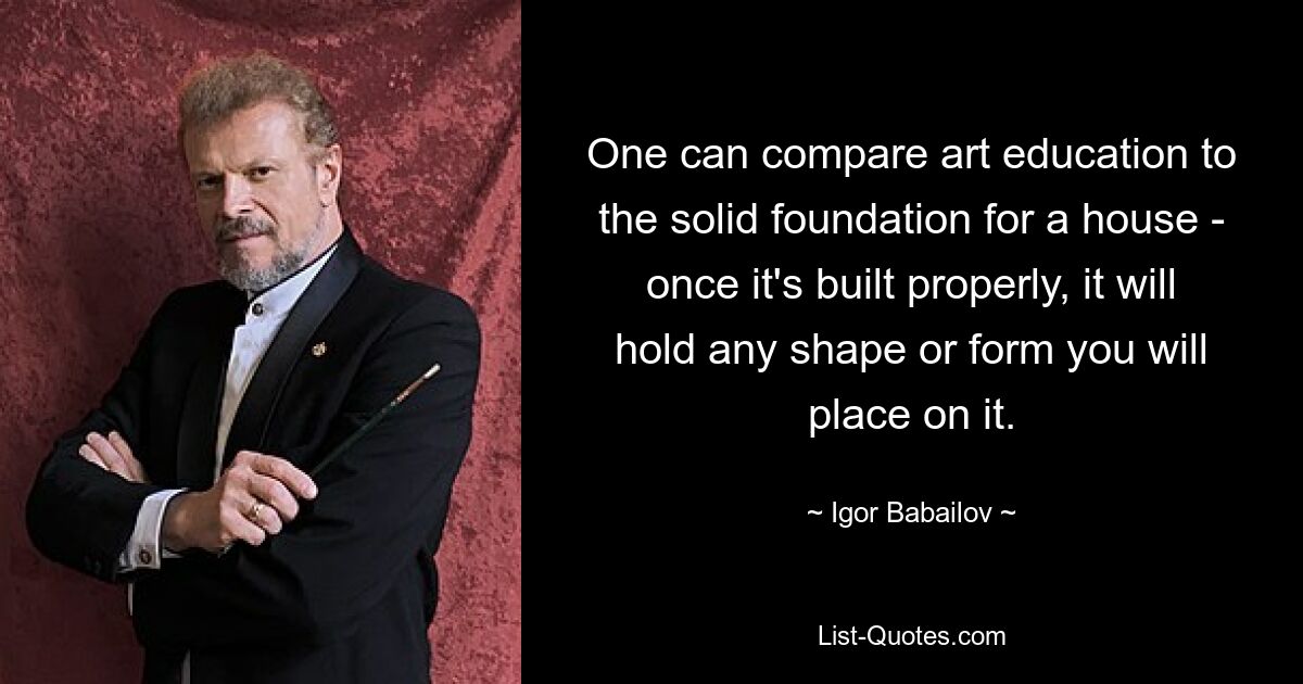 One can compare art education to the solid foundation for a house - once it's built properly, it will hold any shape or form you will place on it. — © Igor Babailov