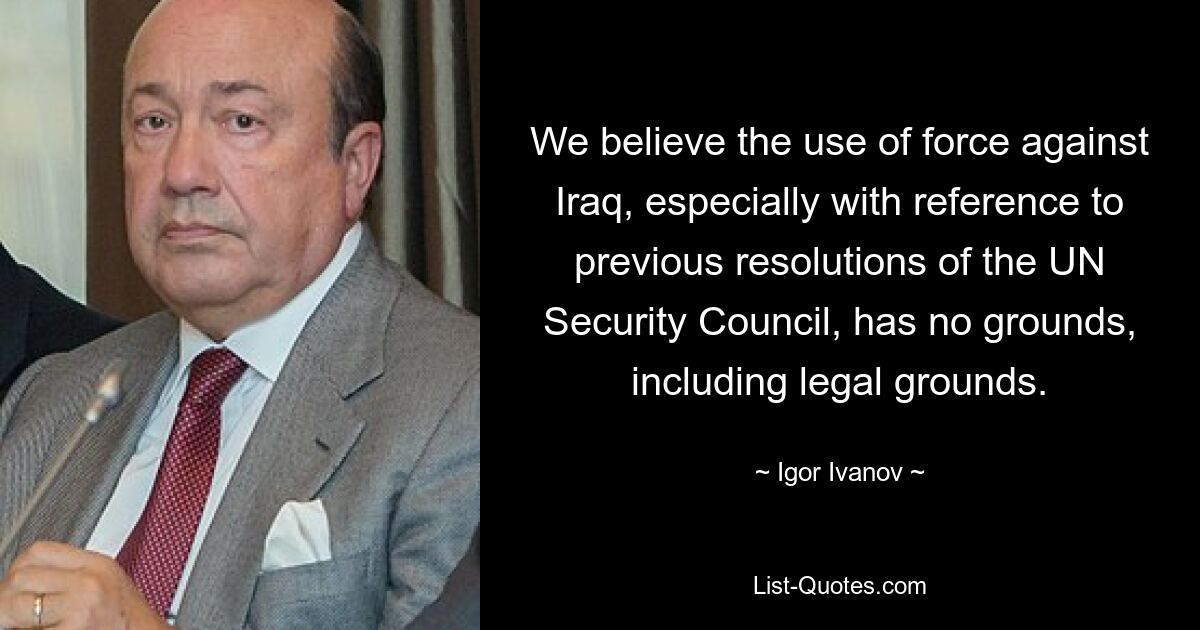 We believe the use of force against Iraq, especially with reference to previous resolutions of the UN Security Council, has no grounds, including legal grounds. — © Igor Ivanov