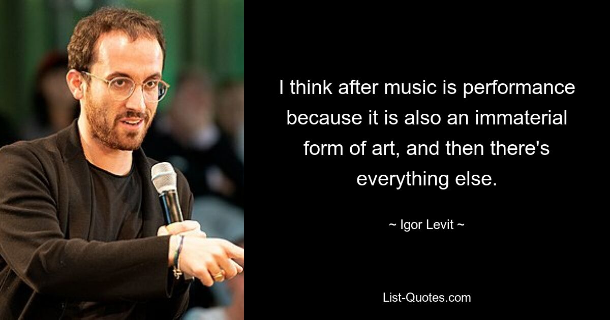 I think after music is performance because it is also an immaterial form of art, and then there's everything else. — © Igor Levit