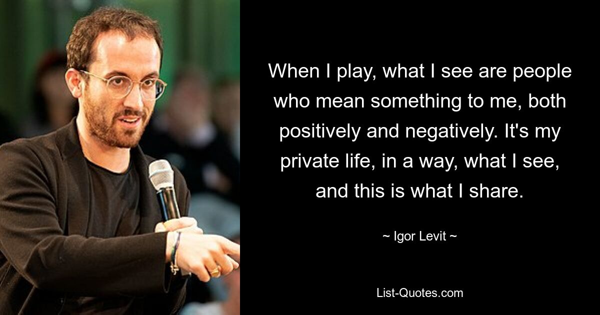 When I play, what I see are people who mean something to me, both positively and negatively. It's my private life, in a way, what I see, and this is what I share. — © Igor Levit