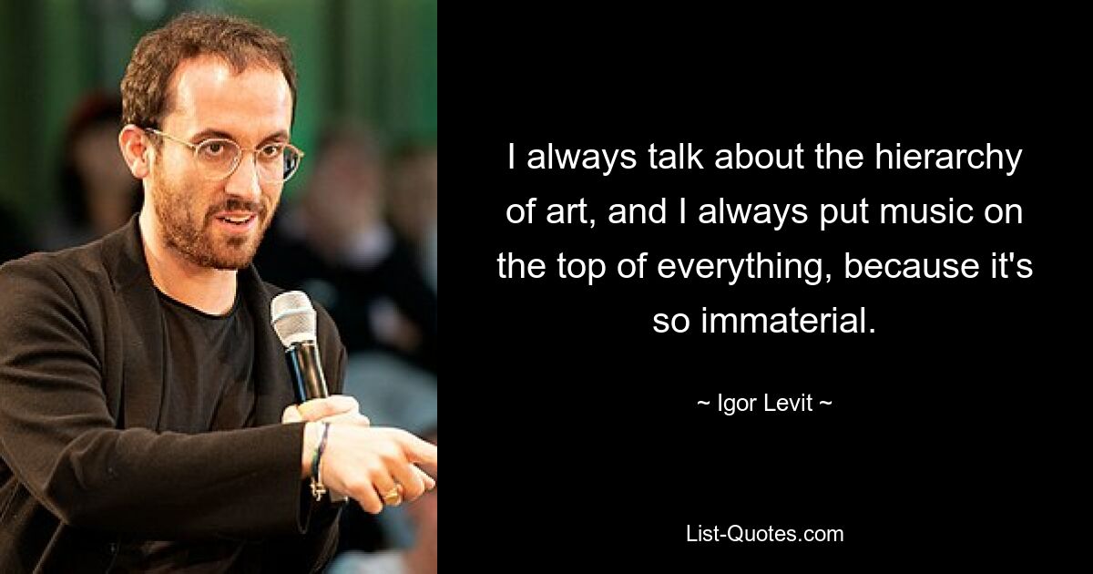 I always talk about the hierarchy of art, and I always put music on the top of everything, because it's so immaterial. — © Igor Levit