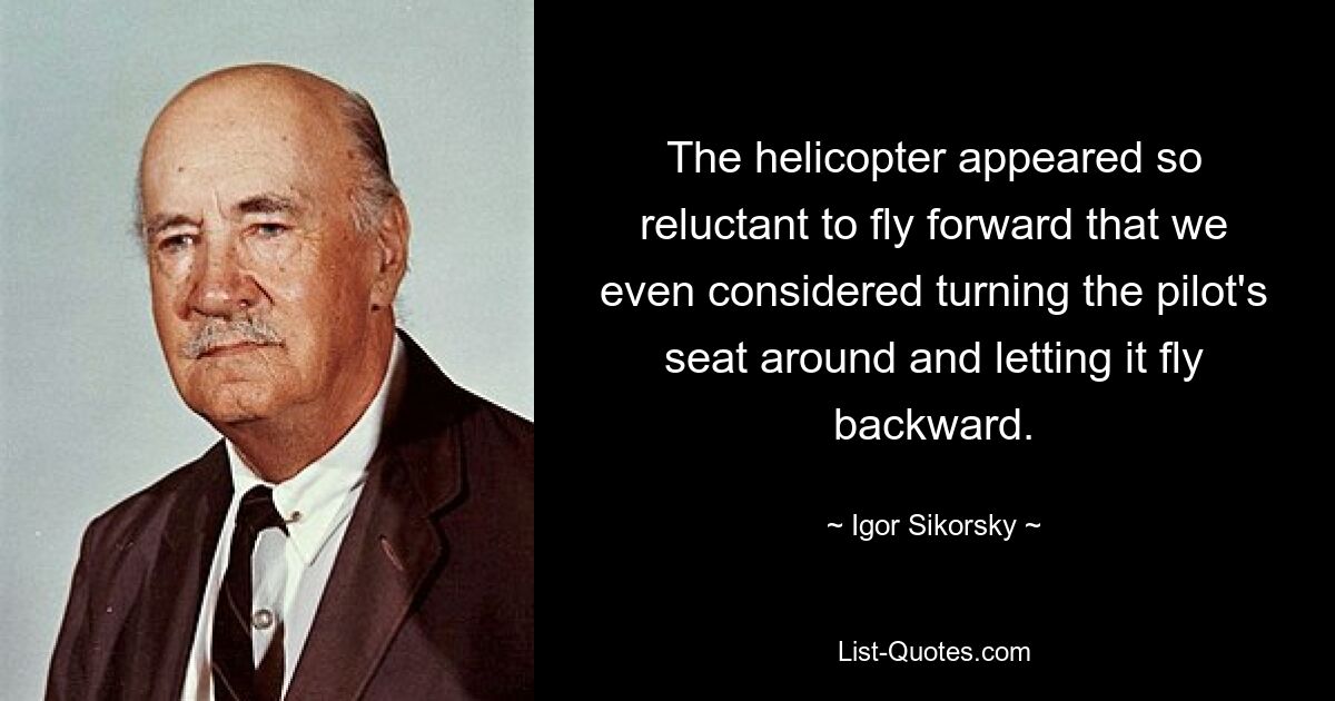 The helicopter appeared so reluctant to fly forward that we even considered turning the pilot's seat around and letting it fly backward. — © Igor Sikorsky