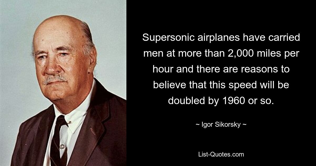 Supersonic airplanes have carried men at more than 2,000 miles per hour and there are reasons to believe that this speed will be doubled by 1960 or so. — © Igor Sikorsky