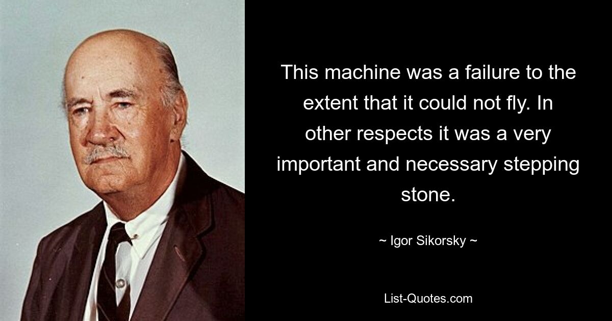 This machine was a failure to the extent that it could not fly. In other respects it was a very important and necessary stepping stone. — © Igor Sikorsky