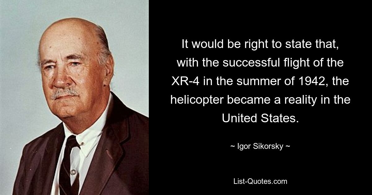 It would be right to state that, with the successful flight of the XR-4 in the summer of 1942, the helicopter became a reality in the United States. — © Igor Sikorsky