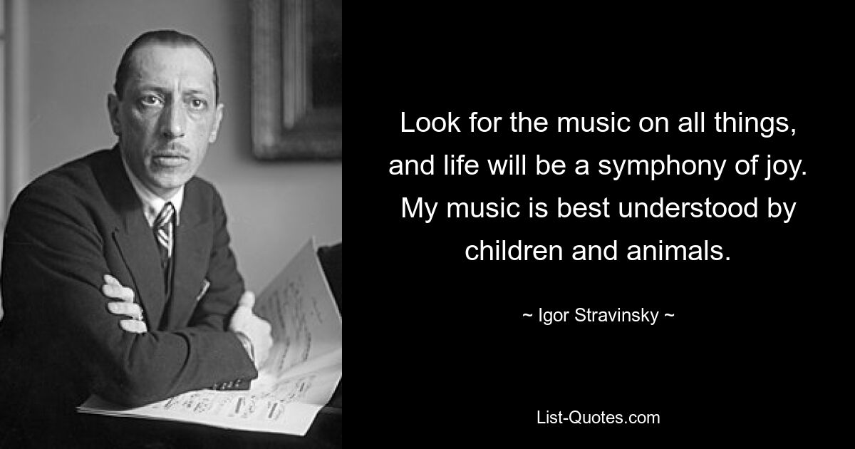 Look for the music on all things, and life will be a symphony of joy. My music is best understood by children and animals. — © Igor Stravinsky