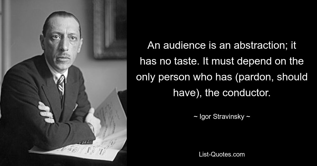 An audience is an abstraction; it has no taste. It must depend on the only person who has (pardon, should have), the conductor. — © Igor Stravinsky