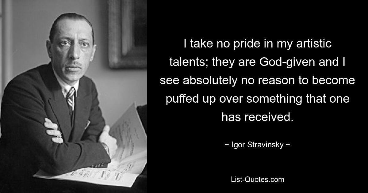 I take no pride in my artistic talents; they are God-given and I see absolutely no reason to become puffed up over something that one has received. — © Igor Stravinsky