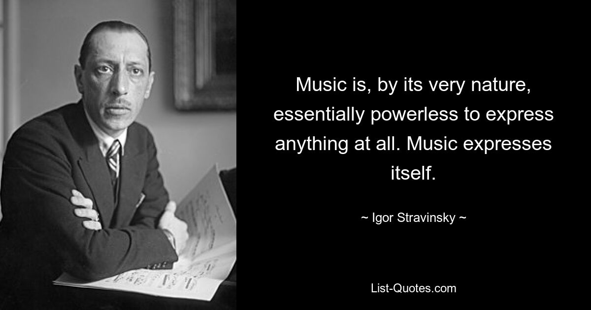 Music is, by its very nature, essentially powerless to express anything at all. Music expresses itself. — © Igor Stravinsky