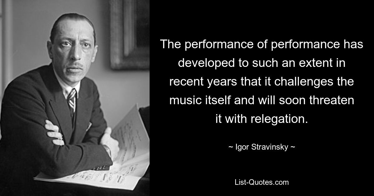 The performance of performance has developed to such an extent in recent years that it challenges the music itself and will soon threaten it with relegation. — © Igor Stravinsky