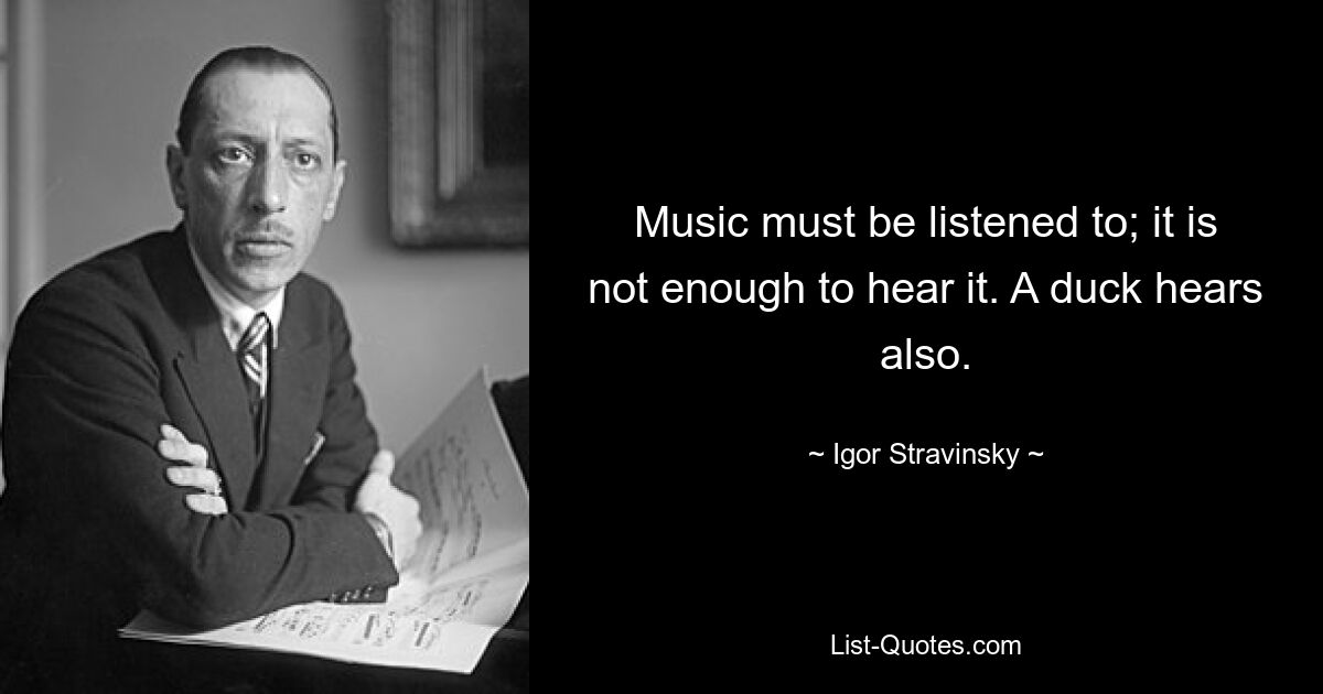 Music must be listened to; it is not enough to hear it. A duck hears also. — © Igor Stravinsky